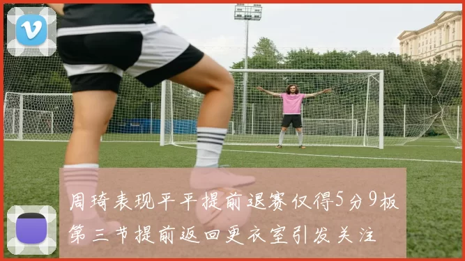 周琦表现平平提前退赛仅得5分9板第三节提前返回更衣室引发关注