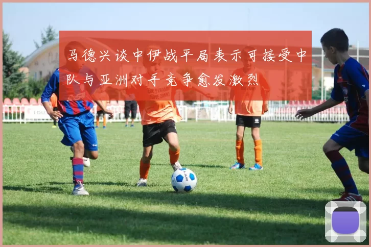 马德兴谈中伊战平局表示可接受中队与亚洲对手竞争愈发激烈