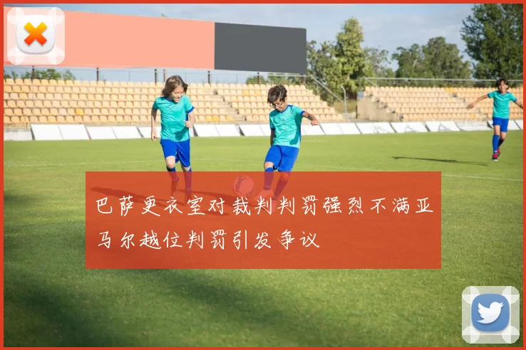 巴萨更衣室对裁判判罚强烈不满亚马尔越位判罚引发争议