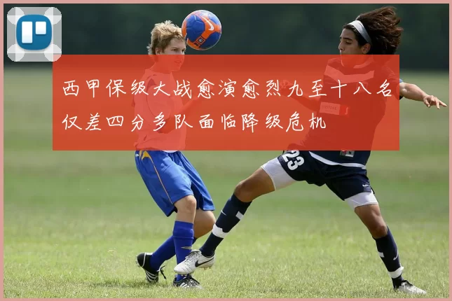 西甲保级大战愈演愈烈九至十八名仅差四分多队面临降级危机