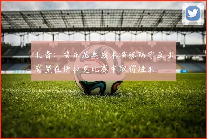 北青：安东尼奥战术演练防守反击有望在伊拉克比赛中取得胜利