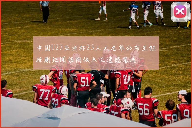 中国U23亚洲杯23人大名单公布王钰栋蒯纪闻领衔依木兰遗憾落选