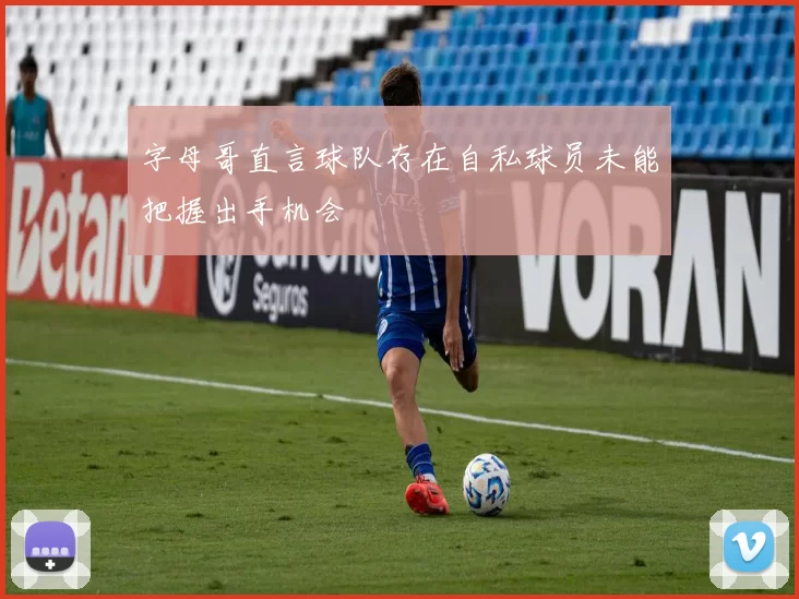 字母哥直言球队存在自私球员未能把握出手机会