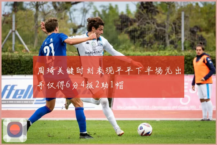 周琦关键时刻表现平平下半场无出手仅得6分4板2助1帽